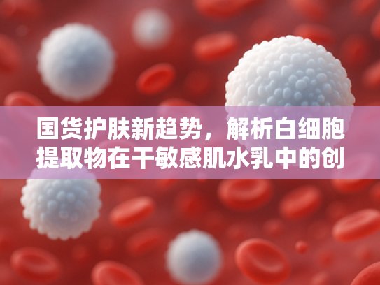 国货护肤新趋势，解析白细胞提取物在干敏感肌水乳中的创新应用与原料优势