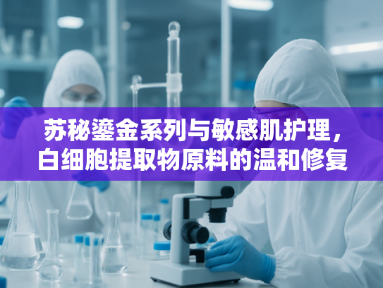 苏秘鎏金系列与敏感肌护理，白细胞提取物原料的温和修复奥秘