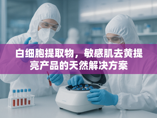 白细胞提取物，敏感肌去黄提亮产品的天然解决方案