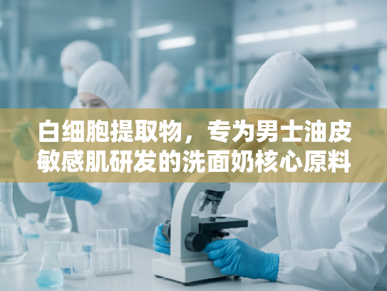 白细胞提取物，专为男士油皮敏感肌研发的洗面奶核心原料解析