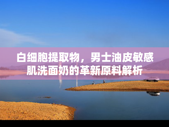 白细胞提取物，男士油皮敏感肌洗面奶的革新原料解析