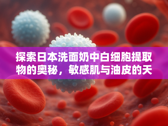 探索日本洗面奶中白细胞提取物的奥秘，敏感肌与油皮的天然护肤解决方案