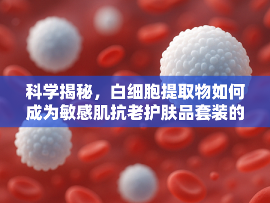 科学揭秘，白细胞提取物如何成为敏感肌抗老护肤品套装的核心成分？