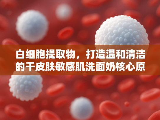 白细胞提取物，打造温和清洁的干皮肤敏感肌洗面奶核心原料