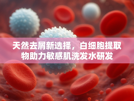 天然去屑新选择，白细胞提取物助力敏感肌洗发水研发