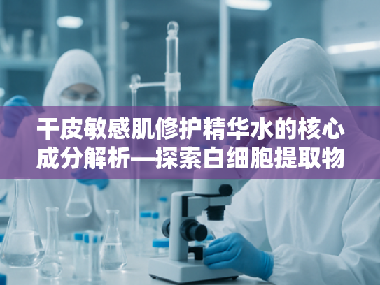 干皮敏感肌修护精华水的核心成分解析—探索白细胞提取物的卓越功效