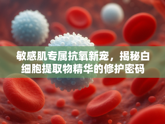 敏感肌专属抗氧新宠，揭秘白细胞提取物精华的修护密码