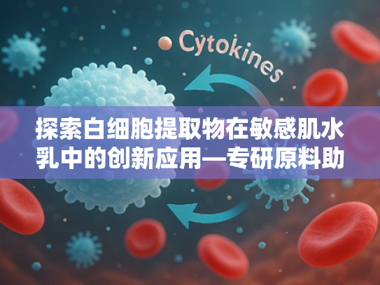 探索白细胞提取物在敏感肌水乳中的创新应用—专研原料助力健康美肌