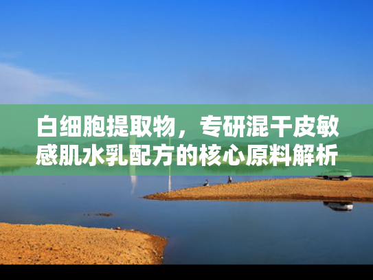 白细胞提取物，专研混干皮敏感肌水乳配方的核心原料解析与科学应用