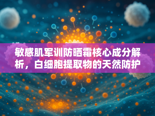 敏感肌军训防晒霜核心成分解析，白细胞提取物的天然防护力