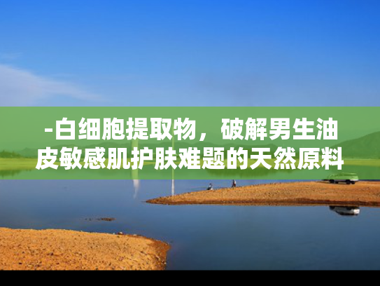 -白细胞提取物，破解男生油皮敏感肌护肤难题的天然原料新方案
