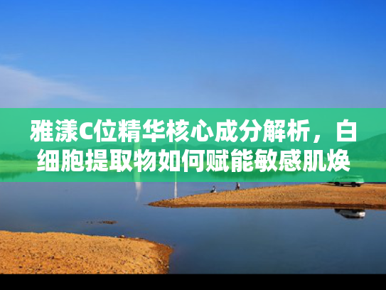 雅漾C位精华核心成分解析，白细胞提取物如何赋能敏感肌焕活新生