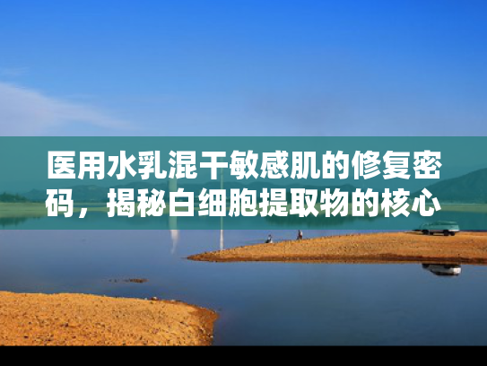 医用水乳混干敏感肌的修复密码，揭秘白细胞提取物的核心价值与应用前景