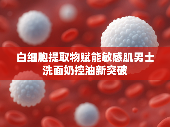 白细胞提取物赋能敏感肌男士洗面奶控油新突破