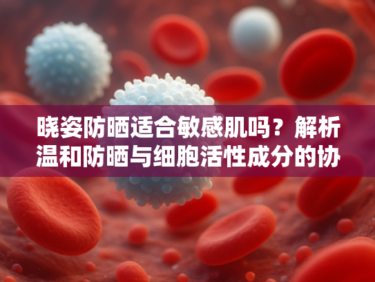 晓姿防晒适合敏感肌吗？解析温和防晒与细胞活性成分的协同作用