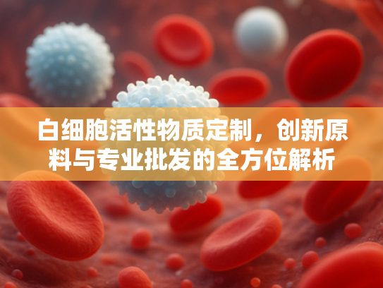 白细胞活性物质定制，创新原料与专业批发的全方位解析