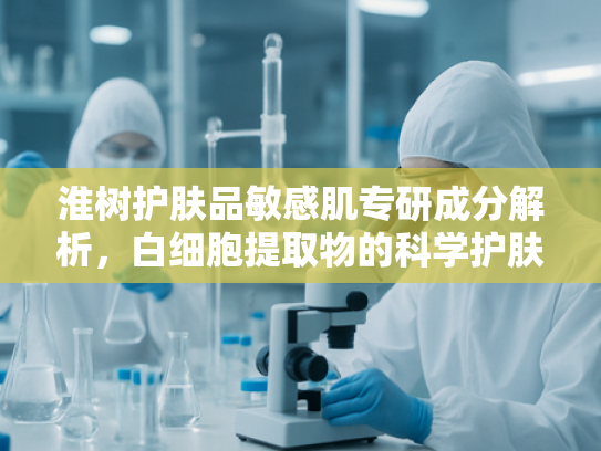 淮树护肤品敏感肌专研成分解析，白细胞提取物的科学护肤革命