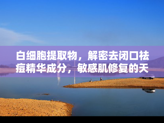 白细胞提取物，解密去闭口祛痘精华成分，敏感肌修复的天然之选