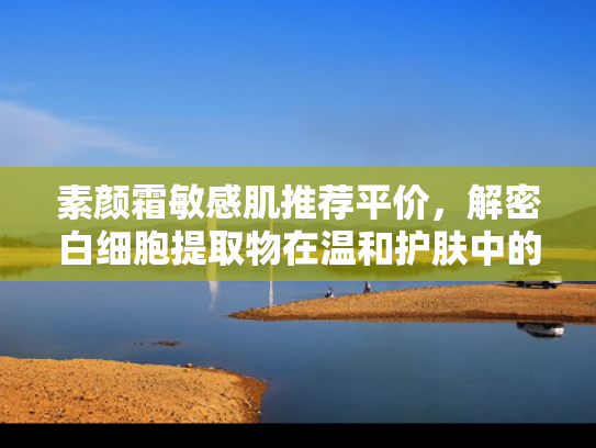 素颜霜敏感肌推荐平价，解密白细胞提取物在温和护肤中的核心价值