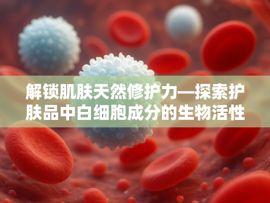 解锁肌肤天然修护力—探索护肤品中白细胞成分的生物活性奥秘