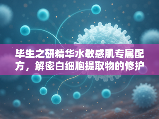 毕生之研精华水敏感肌专属配方，解密白细胞提取物的修护力与商业价值