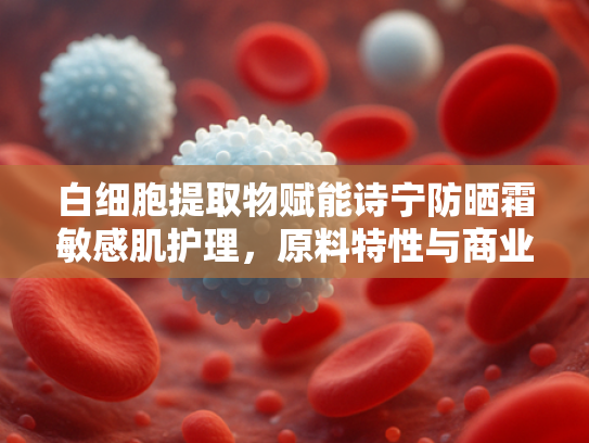 白细胞提取物赋能诗宁防晒霜敏感肌护理，原料特性与商业应用解析