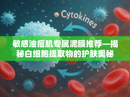 敏感油痘肌专属泥膜推荐—揭秘白细胞提取物的护肤奥秘