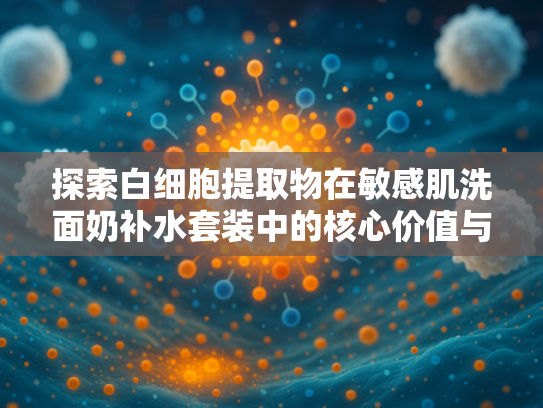 探索白细胞提取物在敏感肌洗面奶补水套装中的核心价值与应用