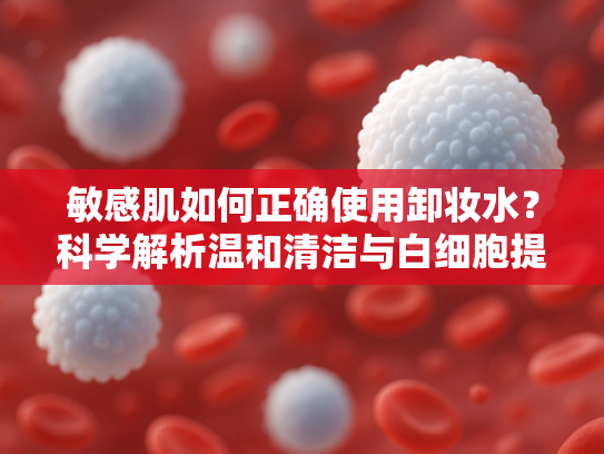 敏感肌如何正确使用卸妆水？科学解析温和清洁与白细胞提取物的协同作用