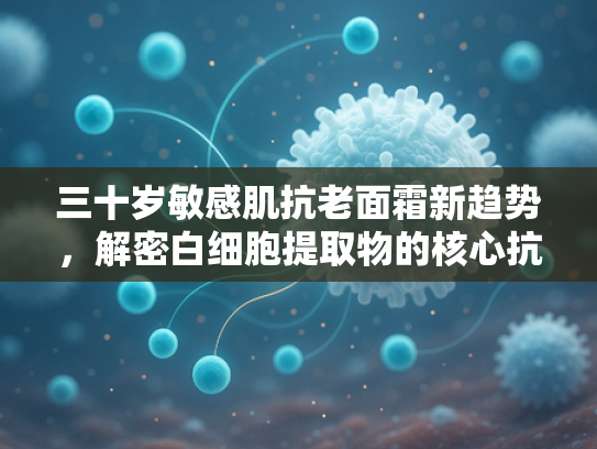 三十岁敏感肌抗老面霜新趋势，解密白细胞提取物的核心抗衰力