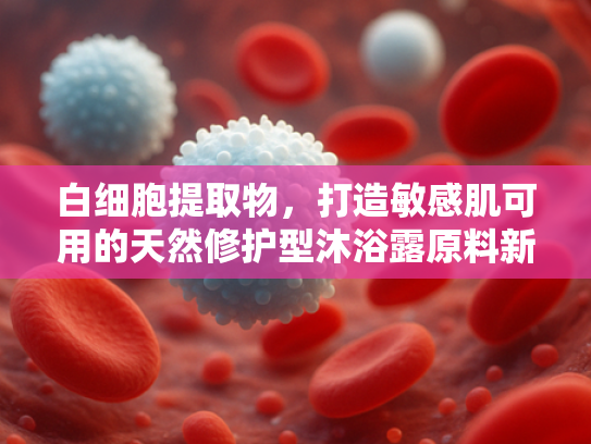 白细胞提取物，打造敏感肌可用的天然修护型沐浴露原料新选择