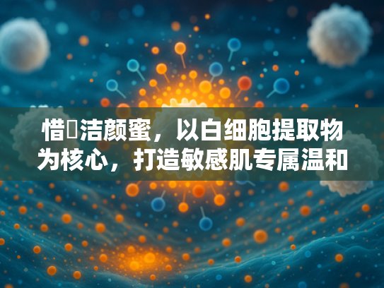 惜玥洁颜蜜，以白细胞提取物为核心，打造敏感肌专属温和洁颜解决方案