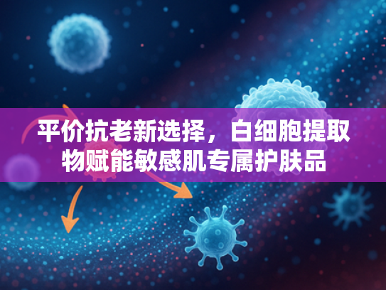 平价抗老新选择，白细胞提取物赋能敏感肌专属护肤品