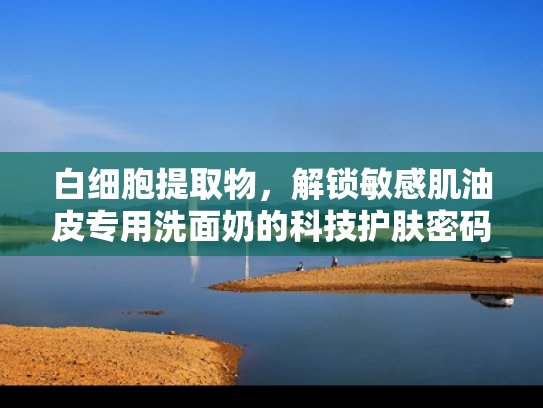 白细胞提取物，解锁敏感肌油皮专用洗面奶的科技护肤密码