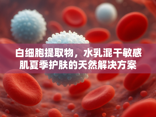 白细胞提取物，水乳混干敏感肌夏季护肤的天然解决方案