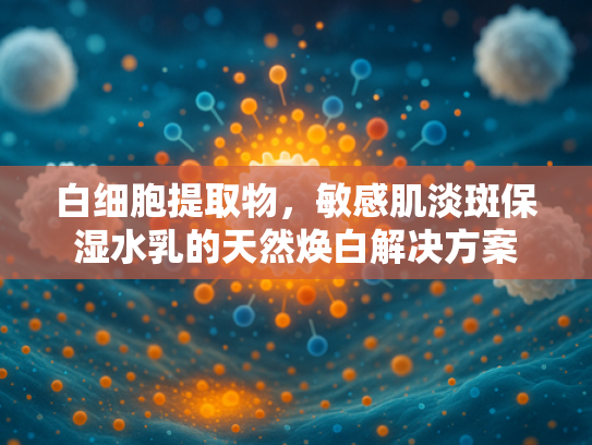 白细胞提取物，敏感肌淡斑保湿水乳的天然焕白解决方案