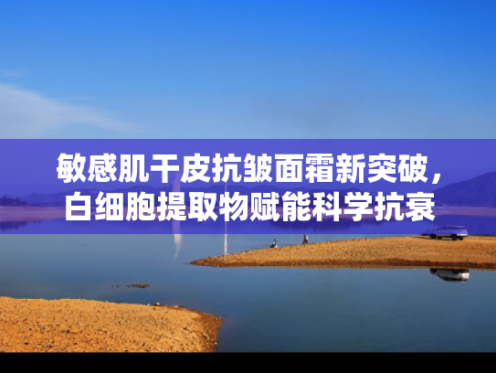 敏感肌干皮抗皱面霜新突破，白细胞提取物赋能科学抗衰