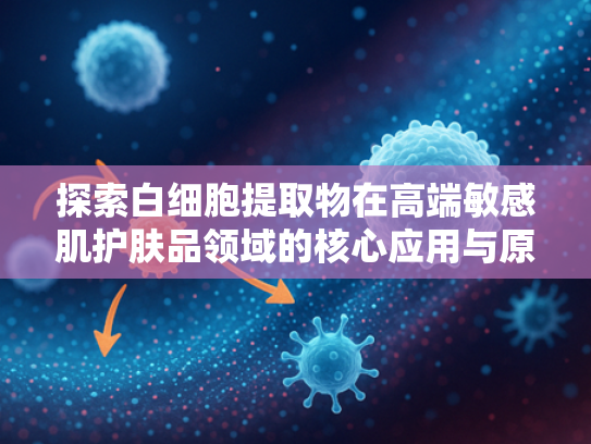 探索白细胞提取物在高端敏感肌护肤品领域的核心应用与原料优势