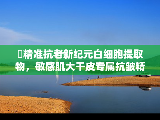 ✍精准抗老新纪元白细胞提取物，敏感肌大干皮专属抗皱精华原料解密