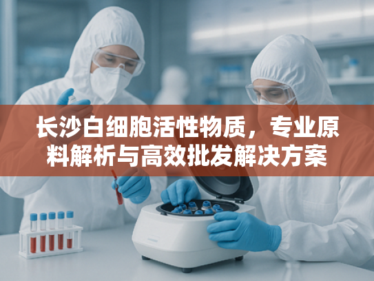 长沙白细胞活性物质，专业原料解析与高效批发解决方案