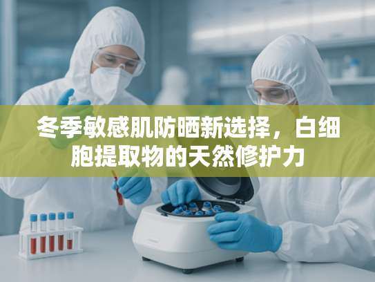 冬季敏感肌防晒新选择，白细胞提取物的天然修护力