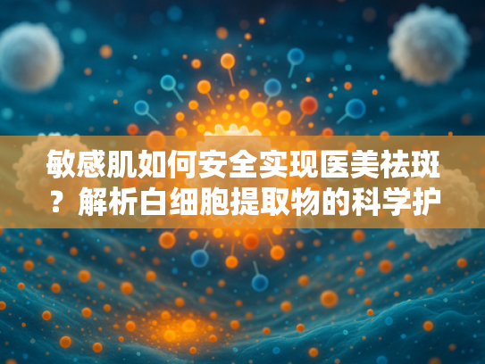 敏感肌如何安全实现医美祛斑？解析白细胞提取物的科学护肤力量