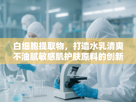 白细胞提取物，打造水乳清爽不油腻敏感肌护肤原料的创新之选
