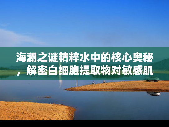 海澜之谜精粹水中的核心奥秘，解密白细胞提取物对敏感肌的修复力