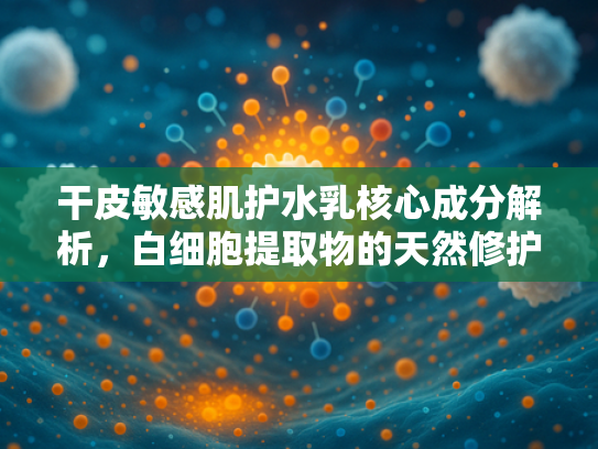 干皮敏感肌护水乳核心成分解析，白细胞提取物的天然修护力