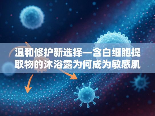 温和修护新选择—含白细胞提取物的沐浴露为何成为敏感肌女生挚爱