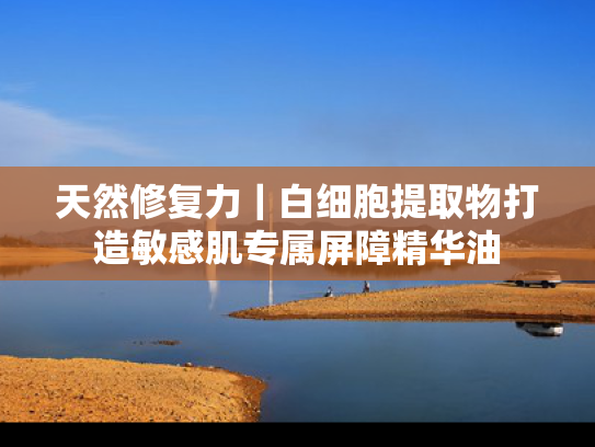 天然修复力｜白细胞提取物打造敏感肌专属屏障精华油