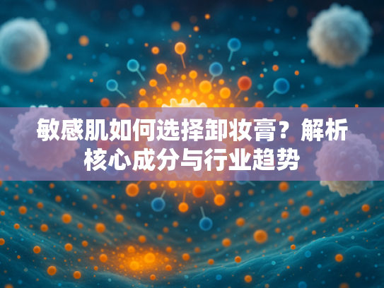 敏感肌如何选择卸妆膏？解析核心成分与行业趋势