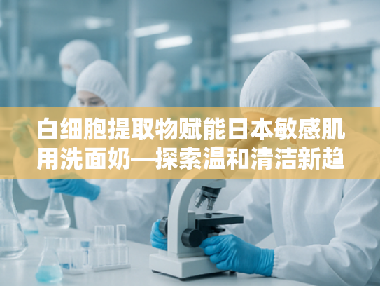 白细胞提取物赋能日本敏感肌用洗面奶—探索温和清洁新趋势