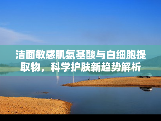 洁面敏感肌氨基酸与白细胞提取物，科学护肤新趋势解析